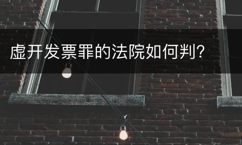 虚开发票罪的法院如何判?