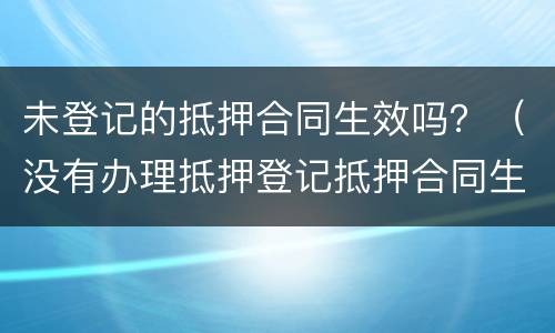 未登记的抵押合同生效吗？（没有办理抵押登记抵押合同生效吗）