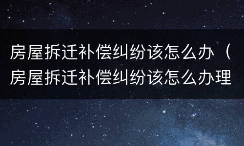 房屋拆迁补偿纠纷该怎么办（房屋拆迁补偿纠纷该怎么办理）
