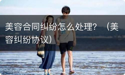 美容合同纠纷怎么处理？（美容纠纷协议）