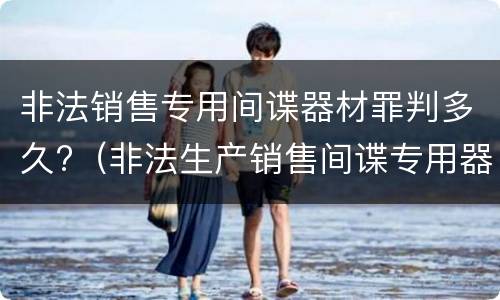 非法销售专用间谍器材罪判多久?（非法生产销售间谍专用器材罪情节严重）