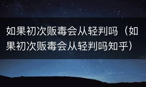 如果初次贩毒会从轻判吗（如果初次贩毒会从轻判吗知乎）