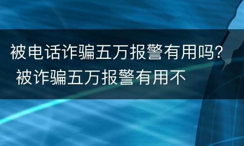 被电话诈骗五万报警有用吗？ 被诈骗五万报警有用不