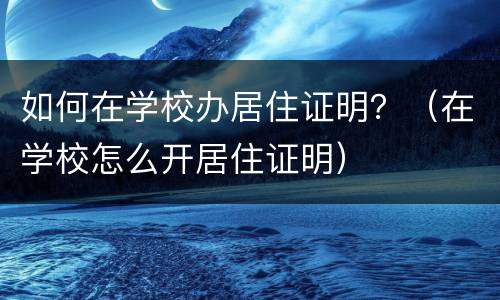 如何在学校办居住证明？（在学校怎么开居住证明）