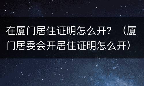在厦门居住证明怎么开？（厦门居委会开居住证明怎么开）