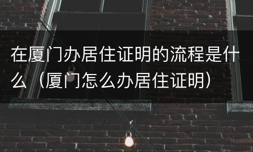 在厦门办居住证明的流程是什么（厦门怎么办居住证明）