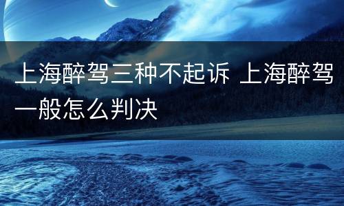 上海醉驾三种不起诉 上海醉驾一般怎么判决