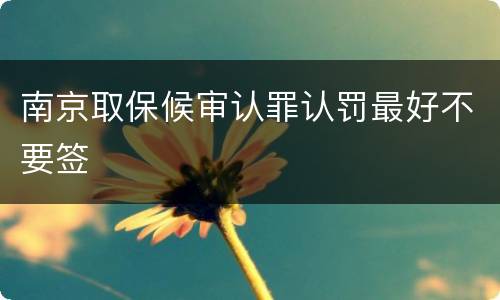 南京取保候审认罪认罚最好不要签