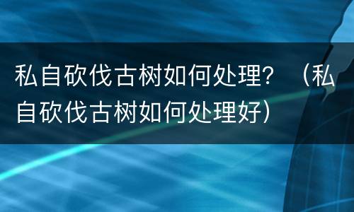 私自砍伐古树如何处理？（私自砍伐古树如何处理好）