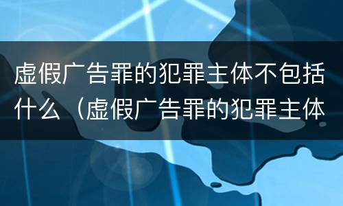 虚假广告罪的犯罪主体不包括什么（虚假广告罪的犯罪主体不包括什么）