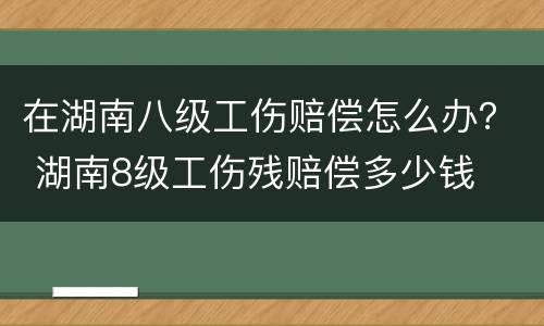 在湖南八级工伤赔偿怎么办？ 湖南8级工伤残赔偿多少钱