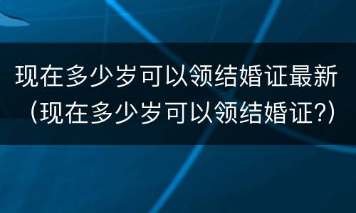 现在多少岁可以领结婚证最新（现在多少岁可以领结婚证?）