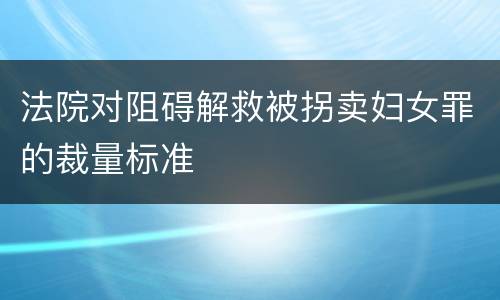 法院对阻碍解救被拐卖妇女罪的裁量标准