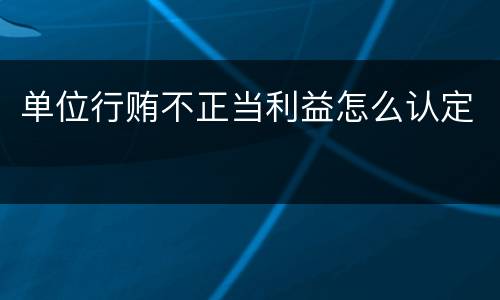 单位行贿不正当利益怎么认定