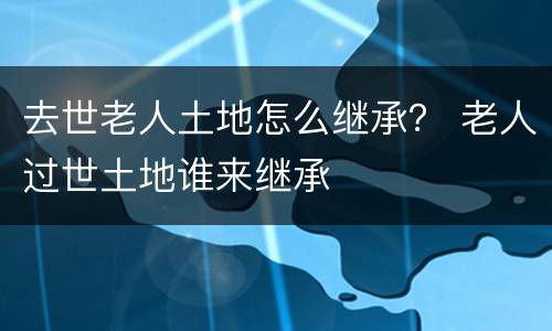 去世老人土地怎么继承？ 老人过世土地谁来继承