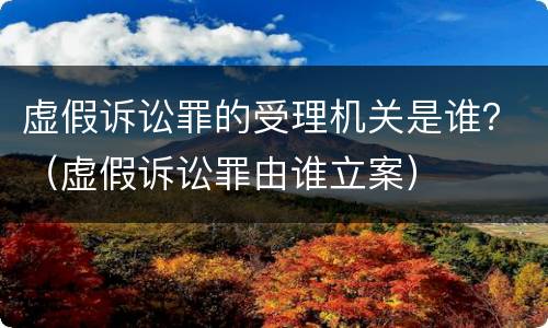 虚假诉讼罪的受理机关是谁？（虚假诉讼罪由谁立案）