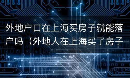 外地户口在上海买房子就能落户吗（外地人在上海买了房子可以落户吗）