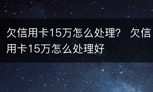 欠信用卡15万怎么处理？ 欠信用卡15万怎么处理好