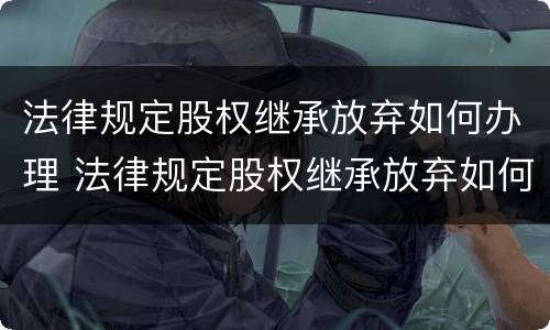 法律规定股权继承放弃如何办理 法律规定股权继承放弃如何办理