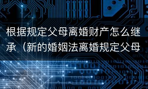 根据规定父母离婚财产怎么继承（新的婚姻法离婚规定父母财产继承怎么判）