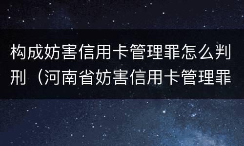 构成妨害信用卡管理罪怎么判刑（河南省妨害信用卡管理罪量刑标准）