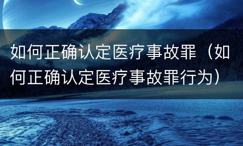 如何正确认定医疗事故罪（如何正确认定医疗事故罪行为）