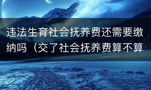 违法生育社会抚养费还需要缴纳吗（交了社会抚养费算不算违反计划生育）