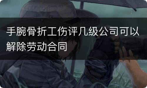 手腕骨折工伤评几级公司可以解除劳动合同