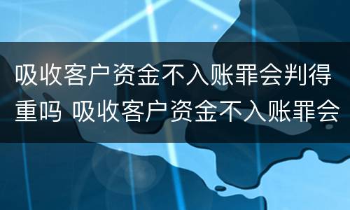 吸收客户资金不入账罪会判得重吗 吸收客户资金不入账罪会判得重吗怎么处理