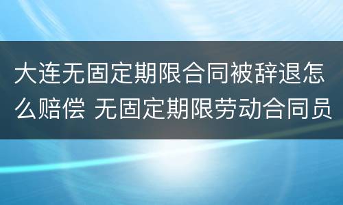 大连无固定期限合同被辞退怎么赔偿 无固定期限劳动合同员工解雇赔偿