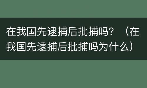 在我国先逮捕后批捕吗？（在我国先逮捕后批捕吗为什么）