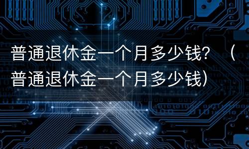 普通退休金一个月多少钱？（普通退休金一个月多少钱）