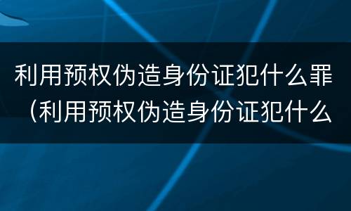 利用预权伪造身份证犯什么罪（利用预权伪造身份证犯什么罪名）