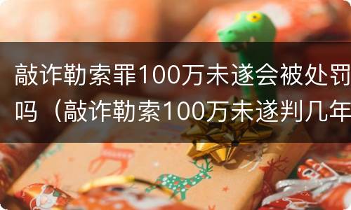 敲诈勒索罪100万未遂会被处罚吗（敲诈勒索100万未遂判几年）