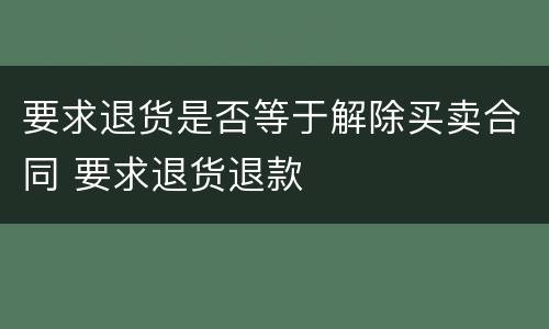 要求退货是否等于解除买卖合同 要求退货退款