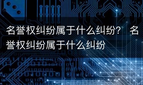 名誉权纠纷属于什么纠纷？ 名誉权纠纷属于什么纠纷