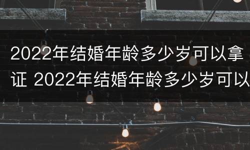 2022年结婚年龄多少岁可以拿证 2022年结婚年龄多少岁可以拿证呢
