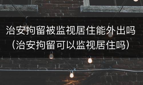 治安拘留被监视居住能外出吗（治安拘留可以监视居住吗）