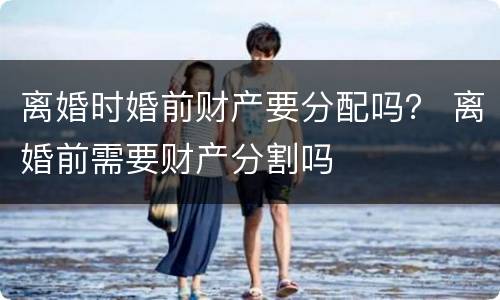 离婚时婚前财产要分配吗？ 离婚前需要财产分割吗