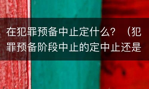 在犯罪预备中止定什么？（犯罪预备阶段中止的定中止还是预备）