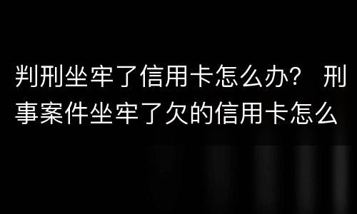 判刑坐牢了信用卡怎么办？ 刑事案件坐牢了欠的信用卡怎么办