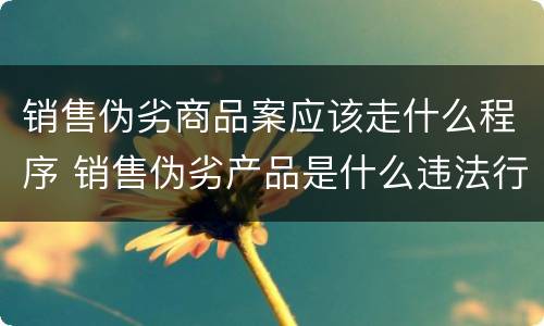 销售伪劣商品案应该走什么程序 销售伪劣产品是什么违法行为