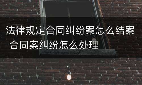 法律规定合同纠纷案怎么结案 合同案纠纷怎么处理