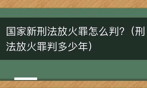 国家新刑法放火罪怎么判?（刑法放火罪判多少年）