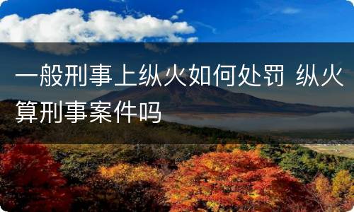一般刑事上纵火如何处罚 纵火算刑事案件吗