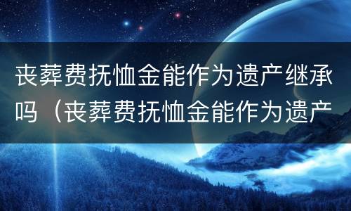 丧葬费抚恤金能作为遗产继承吗（丧葬费抚恤金能作为遗产继承吗）