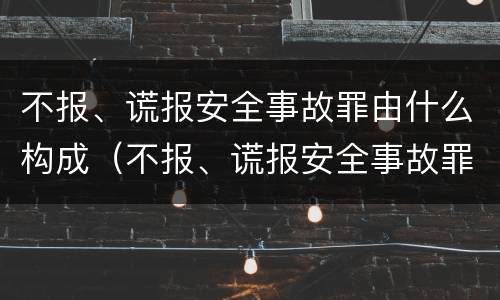 不报、谎报安全事故罪由什么构成（不报、谎报安全事故罪的构成要件）
