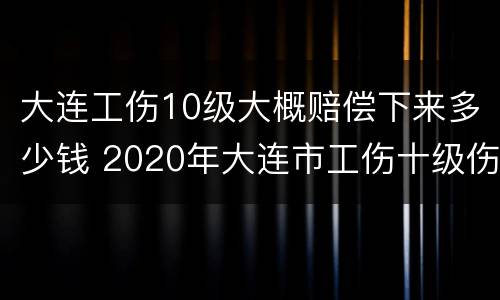 大连工伤10级大概赔偿下来多少钱 2020年大连市工伤十级伤残能赔多少钱