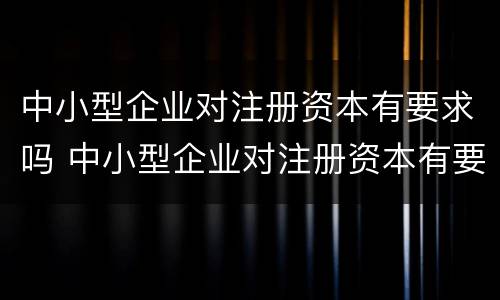 中小型企业对注册资本有要求吗 中小型企业对注册资本有要求吗
