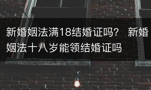 新婚姻法满18结婚证吗？ 新婚姻法十八岁能领结婚证吗